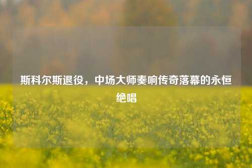 斯科尔斯退役，中场大师奏响传奇落幕的永恒绝唱