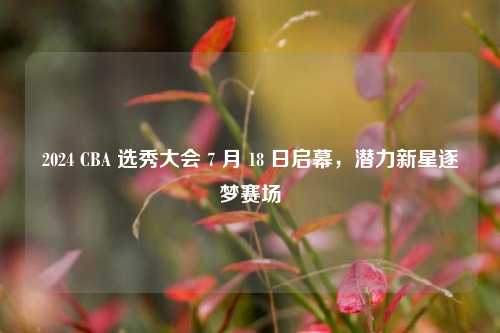 2024 CBA 选秀大会 7 月 18 日启幕,潜力新星逐梦赛场