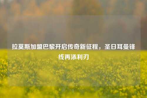 拉莫斯加盟巴黎开启传奇新征程，圣日耳曼锋线再添利刃