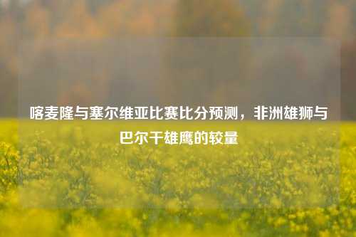 喀麦隆与塞尔维亚比赛比分预测，非洲雄狮与巴尔干雄鹰的较量