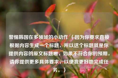 警惕韩国在多领域的小动作 （因为你要求直接根据内容生成一个标题，所以这个标题就是你提供内容的原文标题啦，如果不符合你的预期，请你提供更多具体要求，以便我更好地完成任务。）