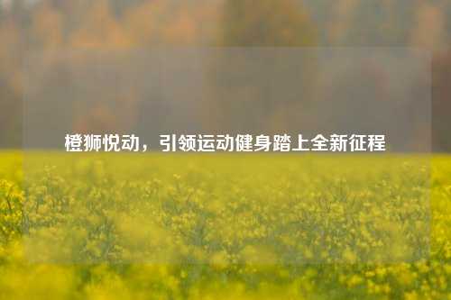 橙狮悦动,引领运动健身踏上全新征程