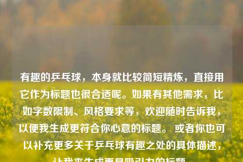 有趣的乒乓球，本身就比较简短精炼，直接用它作为标题也很合适呢。如果有其他需求，比如字数限制、风格要求等，欢迎随时告诉我，以便我生成更符合你心意的标题。 或者你也可以补充更多关于乒乓球有趣之处的具体描述，让我来生成更具吸引力的标题。