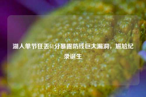 湖人单节狂丢51分暴露防线巨大漏洞,尴尬纪录诞生