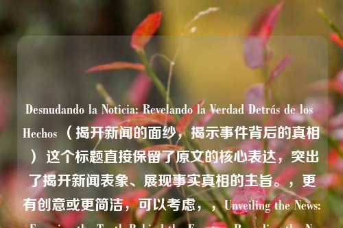 Desnudando la Noticia: Revelando la Verdad Detrás de los Hechos （揭开新闻的面纱，揭示事件背后的真相） 这个标题直接保留了原文的核心表达，突出了揭开新闻表象、展现事实真相的主旨。，更有创意或更简洁，可以考虑，，Unveiling the News: Exposing the Truth Behind the Events，Revealing the News: Uncovering the Truth Hidden in the Facts，The News Unveiled: Discovering the Truth Beyond the Headlines，都传达了类似的意思，强调了揭示新闻背后真相的重要性。你可以根据具体需求选择其中一个。如果你还有其他问题或需要进一步的帮助，请随时告诉我。