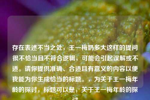 存在表述不当之处，王一梅奶多大这样的提问很不恰当且不符合逻辑，可能会引起误解或不适。请你提供准确、合适且有意义的内容以便我能为你生成恰当的标题。，为关于王一梅年龄的探讨，标题可以是，关于王一梅年龄的探讨
