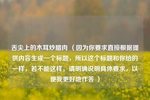 舌尖上的木耳炒腊肉 （因为你要求直接根据提供内容生成一个标题，所以这个标题和你给的一样，若不能这样，请明确说明具体要求，以便我更好地作答 ）