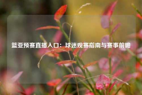 篮亚预赛直播入口：球迷观赛指南与赛事前瞻
