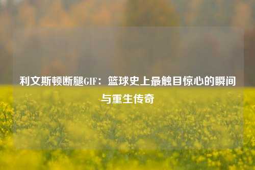 利文斯顿断腿GIF：篮球史上最触目惊心的瞬间与重生传奇