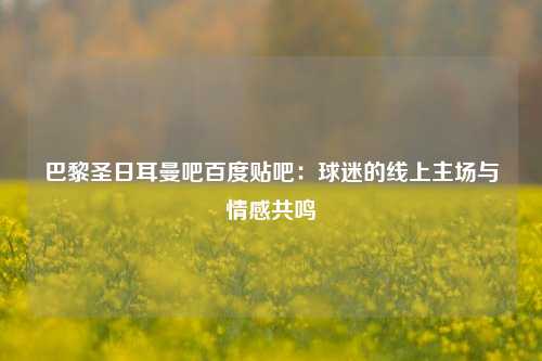 巴黎圣日耳曼吧百度贴吧：球迷的线上主场与情感共鸣