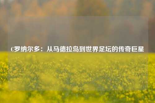 C罗纳尔多:从马德拉岛到世界足坛的传奇巨星