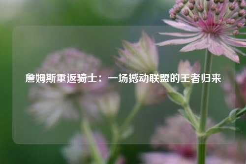詹姆斯重返骑士：一场撼动联盟的王者归来