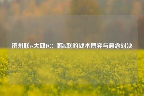 济州联vs大邱FC：韩K联的战术博弈与悬念对决