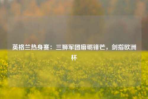 英格兰热身赛：三狮军团磨砺锋芒，剑指欧洲杯