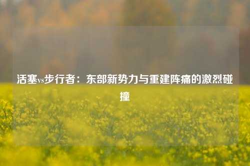活塞vs步行者：东部新势力与重建阵痛的激烈碰撞