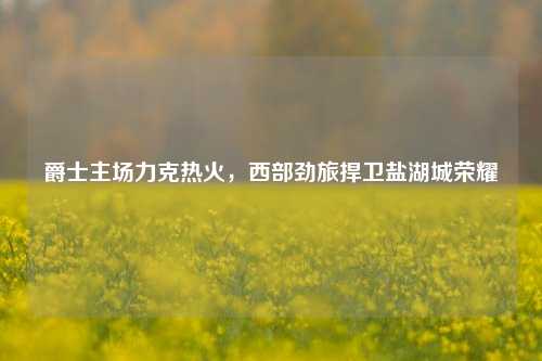 爵士主场力克热火，西部劲旅捍卫盐湖城荣耀