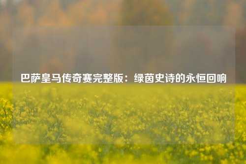 巴萨皇马传奇赛完整版：绿茵史诗的永恒回响