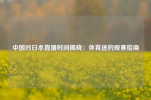 中国对日本直播时间揭晓：体育迷的观赛指南