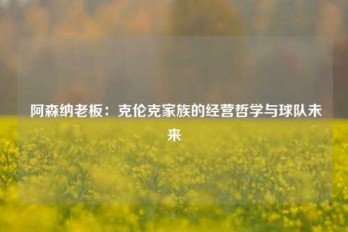  阿森纳老板：克伦克家族的经营哲学与球队未来