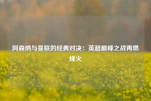 阿森纳与曼联的经典对决：英超巅峰之战再燃烽火