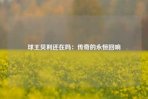 球王贝利还在吗：传奇的永恒回响